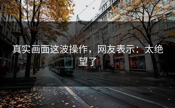 真实画面这波操作，网友表示：太绝望了