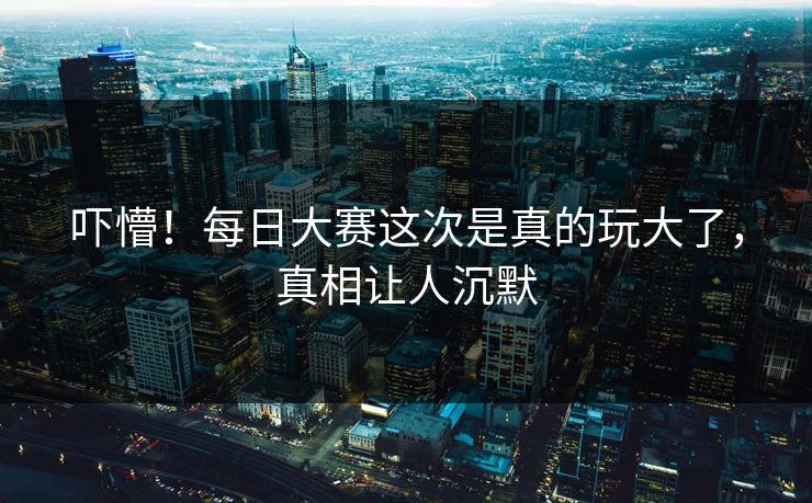 吓懵！每日大赛这次是真的玩大了，真相让人沉默