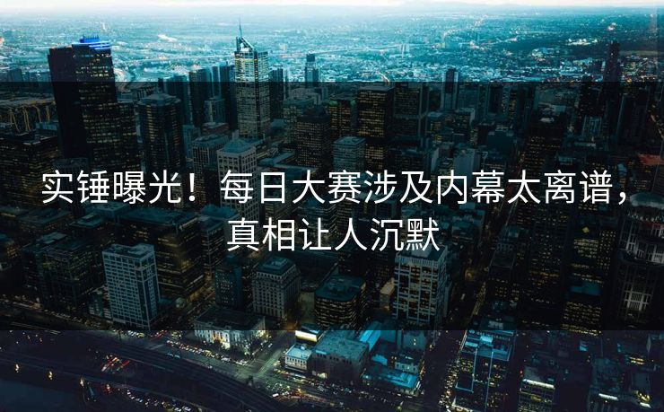 实锤曝光！每日大赛涉及内幕太离谱，真相让人沉默