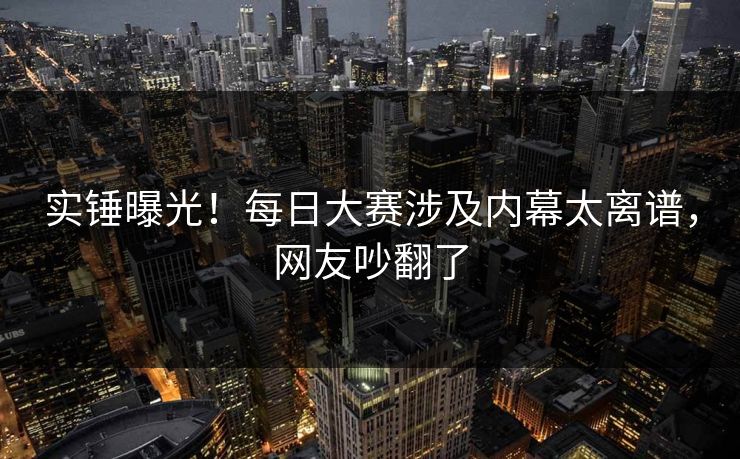 实锤曝光！每日大赛涉及内幕太离谱，网友吵翻了