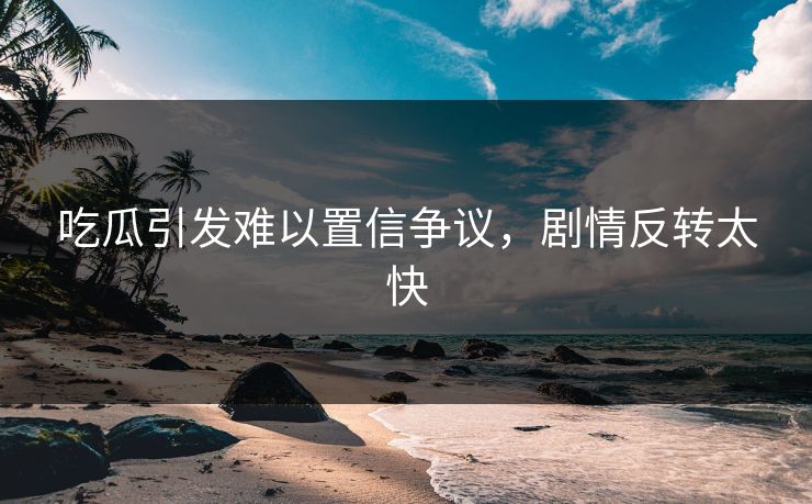 吃瓜引发难以置信争议，剧情反转太快