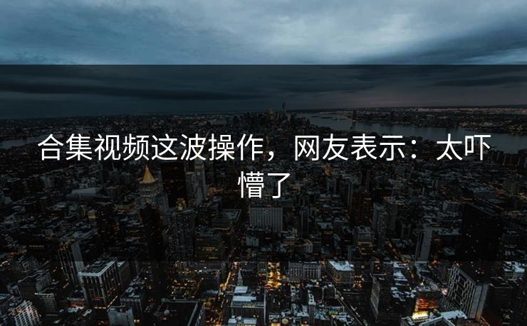 合集视频这波操作，网友表示：太吓懵了