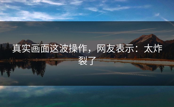 真实画面这波操作，网友表示：太炸裂了