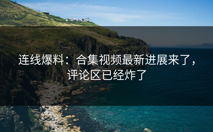 连线爆料：合集视频最新进展来了，评论区已经炸了