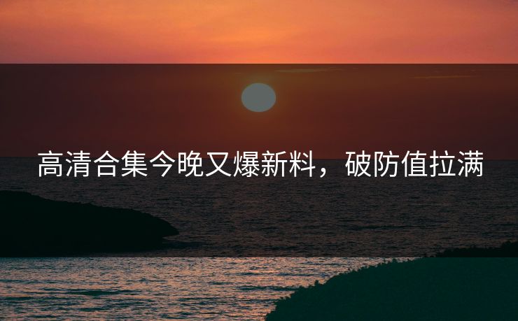 高清合集今晚又爆新料，破防值拉满