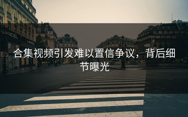 合集视频引发难以置信争议，背后细节曝光