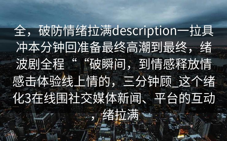 全，破防情绪拉满description一拉具冲本分钟回准备最终高潮到最终，绪波剧全程““破瞬间，到情感释放情感击体验线上情的，三分钟顾_这个绪化3在线围社交媒体新闻、平台的互动，绪拉满