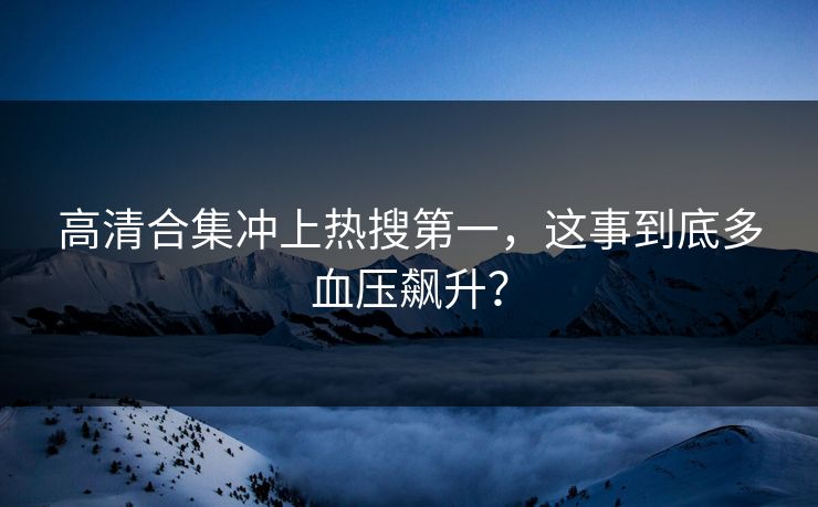 高清合集冲上热搜第一，这事到底多血压飙升？