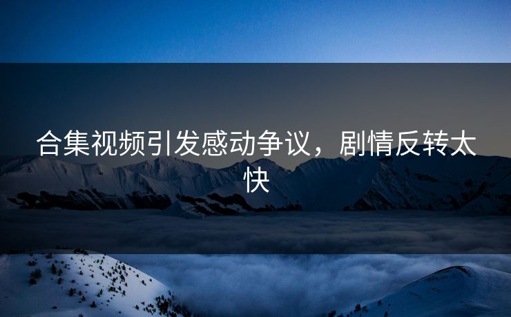合集视频引发感动争议，剧情反转太快