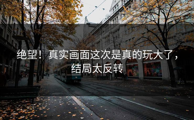 绝望！真实画面这次是真的玩大了，结局太反转