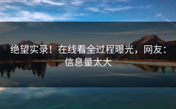 绝望实录！在线看全过程曝光，网友：信息量太大