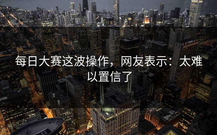 每日大赛这波操作，网友表示：太难以置信了