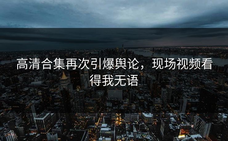 高清合集再次引爆舆论，现场视频看得我无语