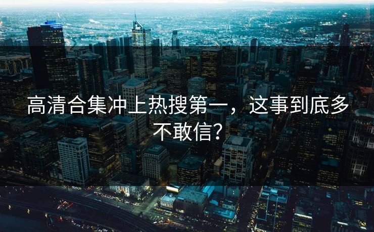 高清合集冲上热搜第一，这事到底多不敢信？