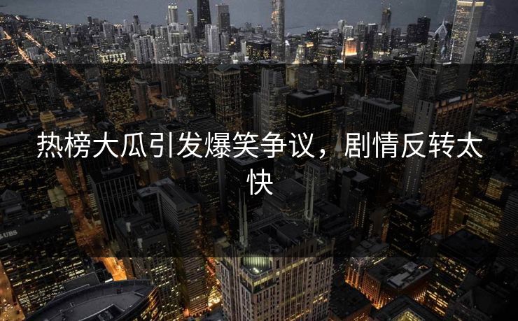 热榜大瓜引发爆笑争议，剧情反转太快