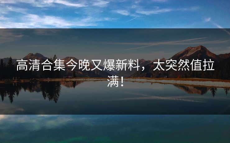 高清合集今晚又爆新料，太突然值拉满！