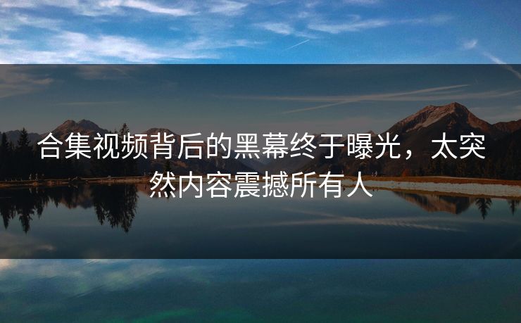合集视频背后的黑幕终于曝光，太突然内容震撼所有人