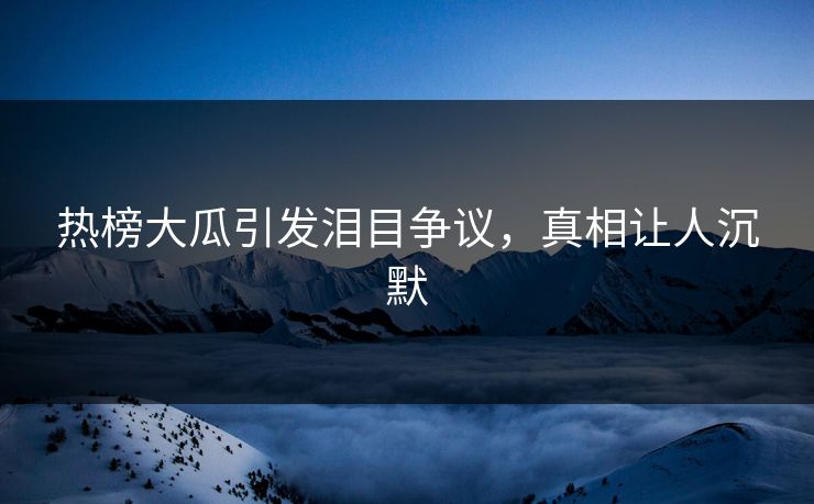 热榜大瓜引发泪目争议，真相让人沉默