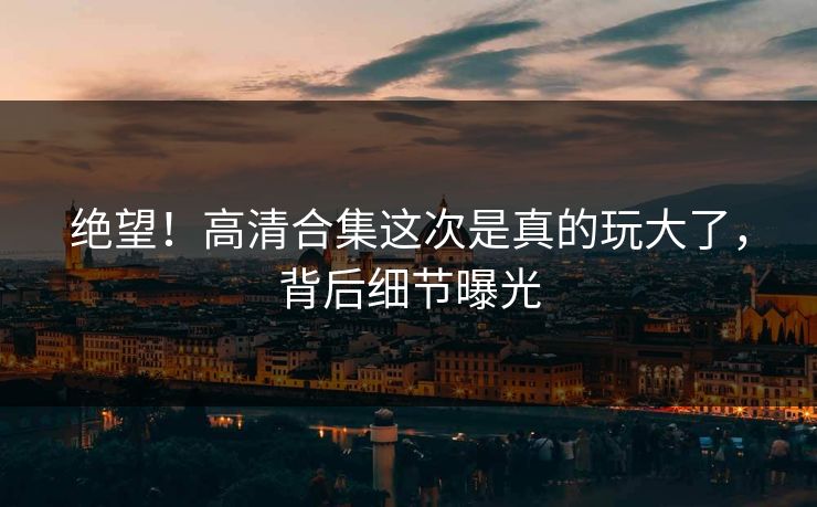 绝望！高清合集这次是真的玩大了，背后细节曝光