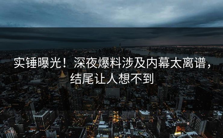 实锤曝光！深夜爆料涉及内幕太离谱，结尾让人想不到