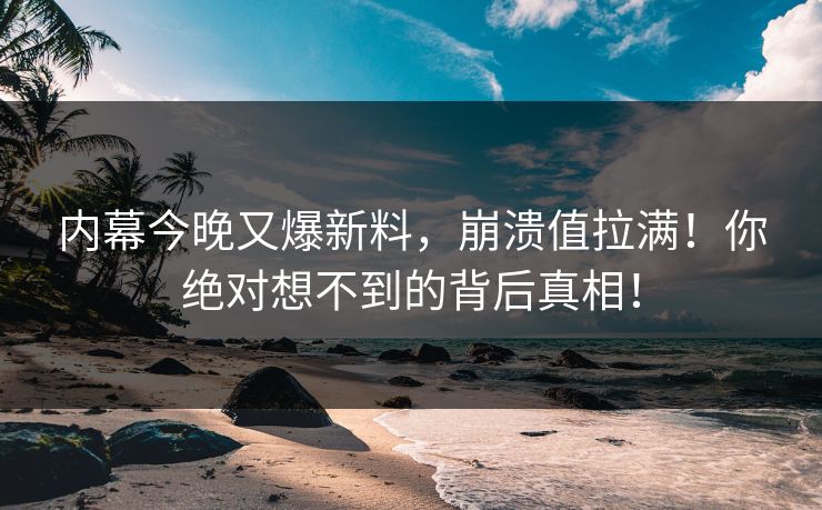 内幕今晚又爆新料，崩溃值拉满！你绝对想不到的背后真相！
