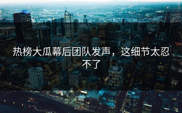 热榜大瓜幕后团队发声，这细节太忍不了