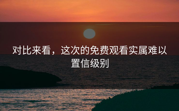 对比来看，这次的免费观看实属难以置信级别