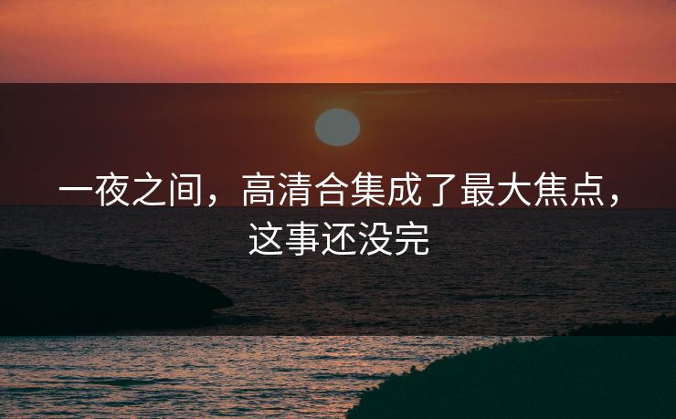 一夜之间，高清合集成了最大焦点，这事还没完