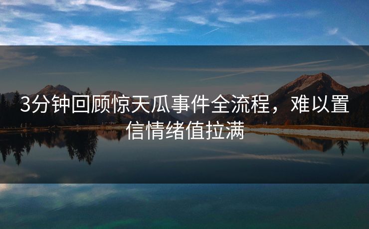 3分钟回顾惊天瓜事件全流程，难以置信情绪值拉满