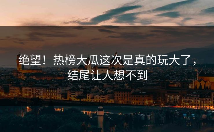 绝望！热榜大瓜这次是真的玩大了，结尾让人想不到