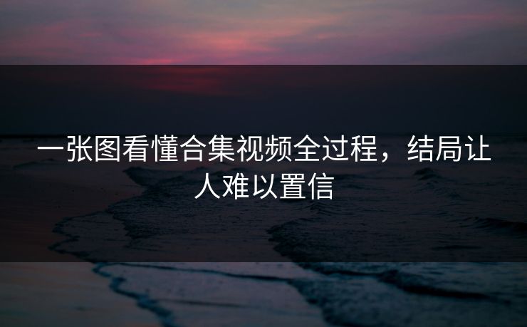 一张图看懂合集视频全过程，结局让人难以置信