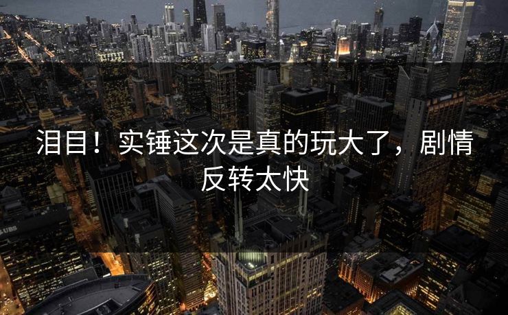 泪目！实锤这次是真的玩大了，剧情反转太快