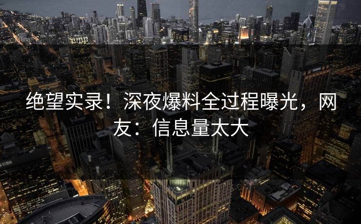 绝望实录！深夜爆料全过程曝光，网友：信息量太大
