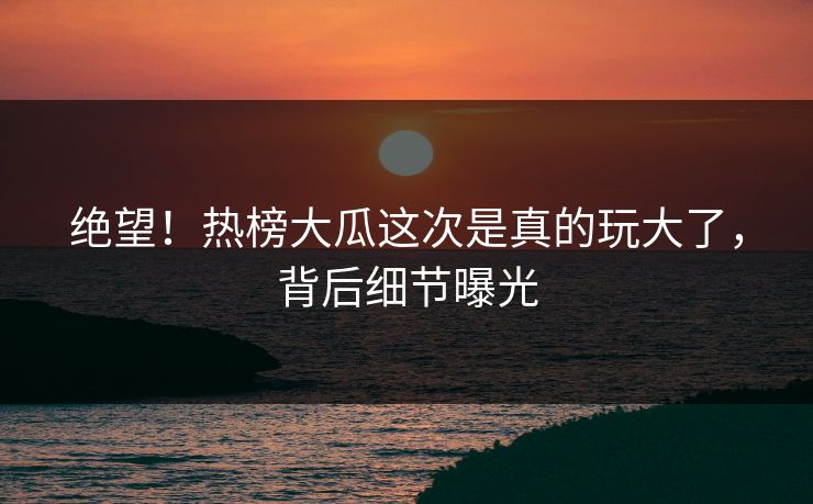 绝望！热榜大瓜这次是真的玩大了，背后细节曝光