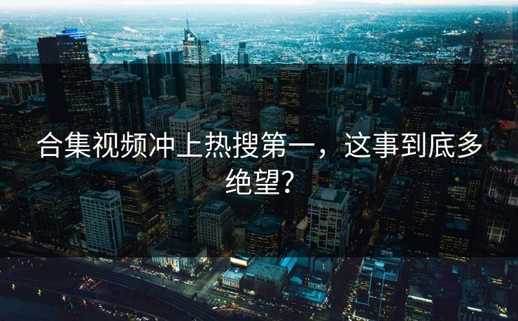 合集视频冲上热搜第一，这事到底多绝望？