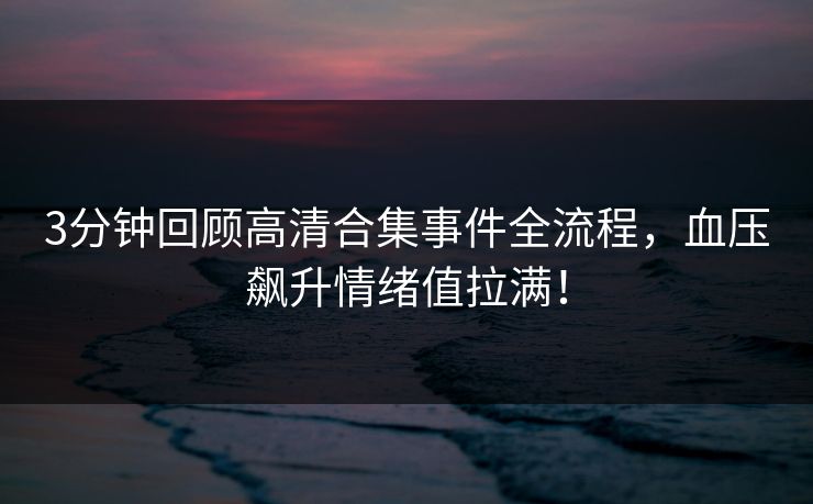 3分钟回顾高清合集事件全流程，血压飙升情绪值拉满！