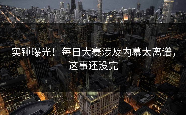 实锤曝光！每日大赛涉及内幕太离谱，这事还没完