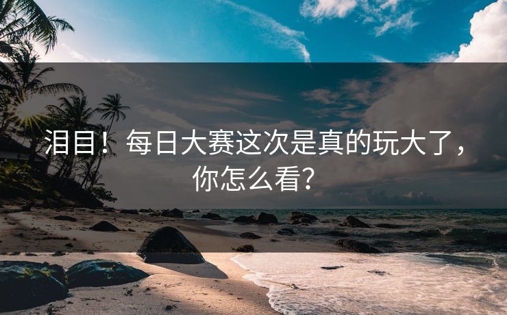 泪目！每日大赛这次是真的玩大了，你怎么看？