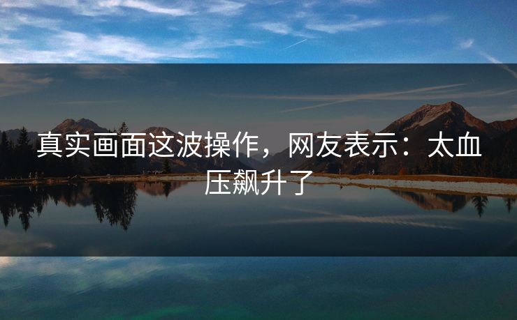 真实画面这波操作，网友表示：太血压飙升了
