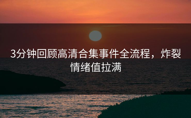 3分钟回顾高清合集事件全流程，炸裂情绪值拉满
