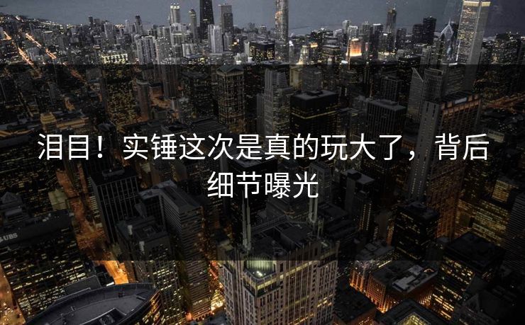 泪目！实锤这次是真的玩大了，背后细节曝光