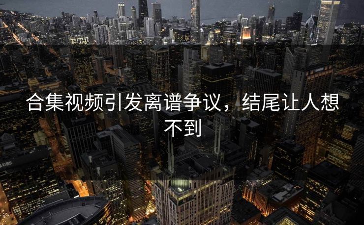 合集视频引发离谱争议，结尾让人想不到