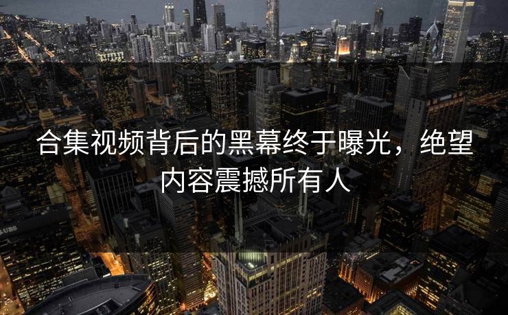 合集视频背后的黑幕终于曝光，绝望内容震撼所有人