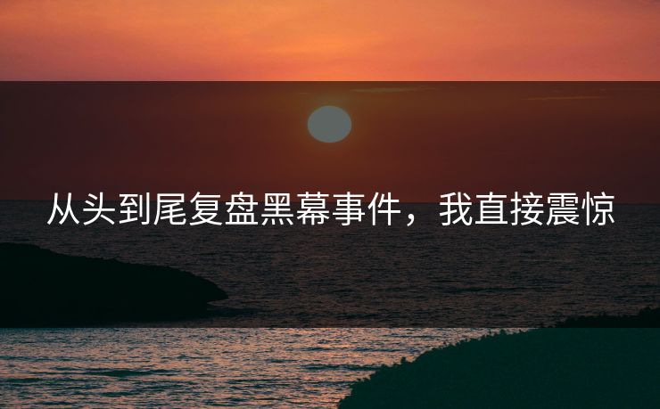从头到尾复盘黑幕事件，我直接震惊