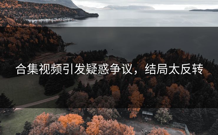 合集视频引发疑惑争议，结局太反转