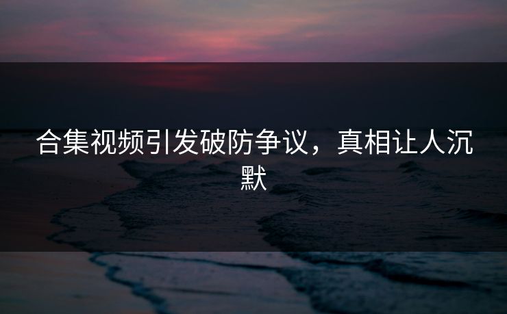 合集视频引发破防争议，真相让人沉默