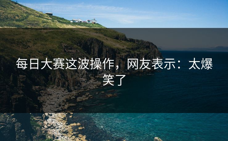 每日大赛这波操作，网友表示：太爆笑了