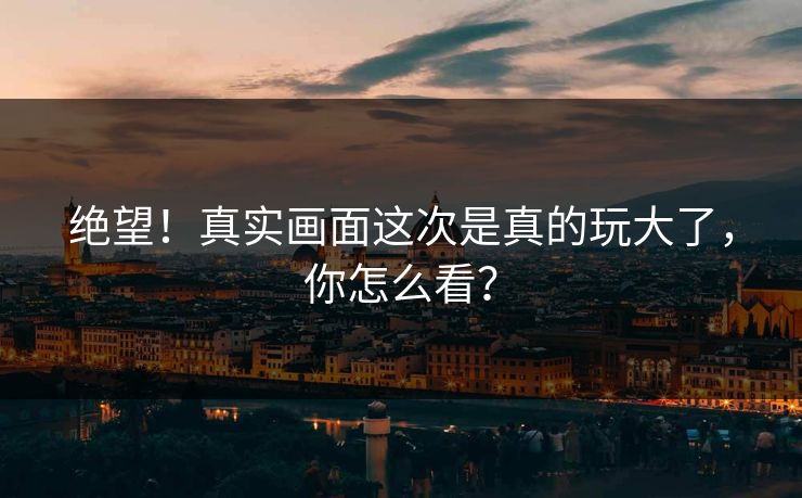 绝望！真实画面这次是真的玩大了，你怎么看？