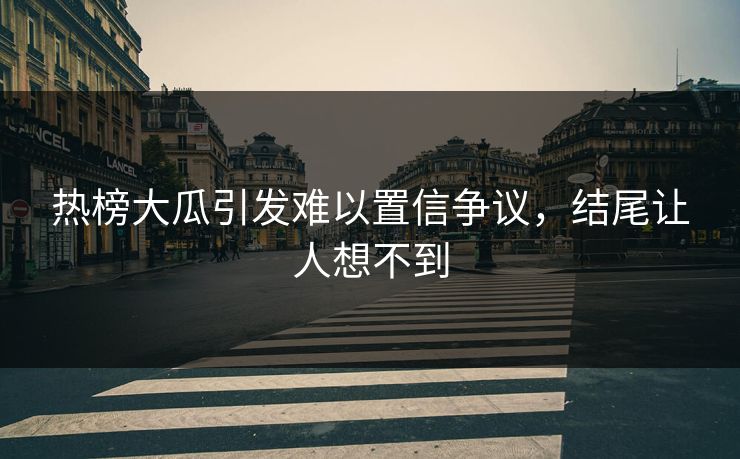 热榜大瓜引发难以置信争议，结尾让人想不到