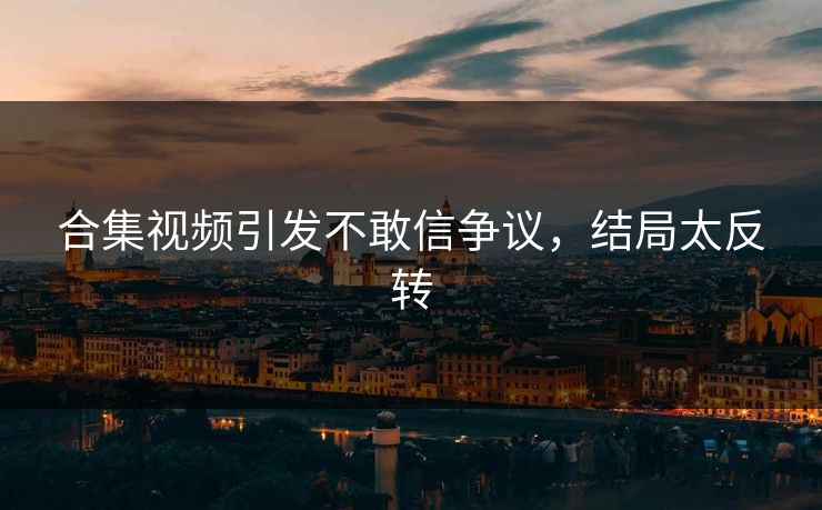 合集视频引发不敢信争议，结局太反转